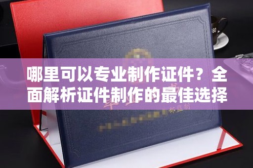 涵江哪里可以专业制作证件？全面解析证件制作的最佳选择