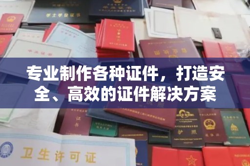 涵江专业制作各种证件，打造安全、高效的证件解决方案